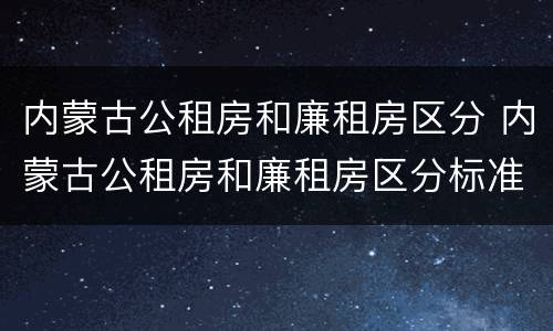 内蒙古公租房和廉租房区分 内蒙古公租房和廉租房区分标准