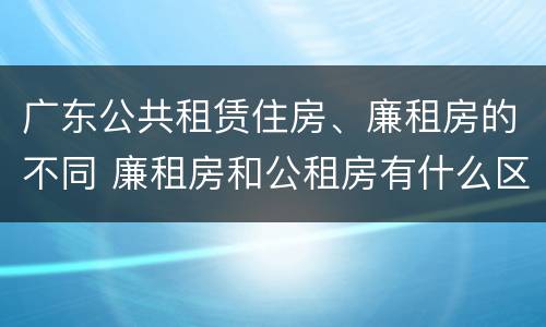广东公共租赁住房、廉租房的不同 廉租房和公租房有什么区别广州