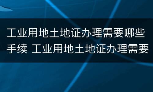 工业用地土地证办理需要哪些手续 工业用地土地证办理需要哪些手续和费用