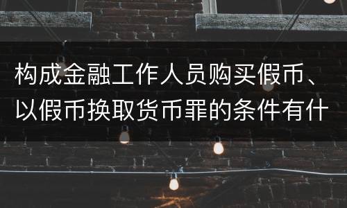 构成金融工作人员购买假币、以假币换取货币罪的条件有什么