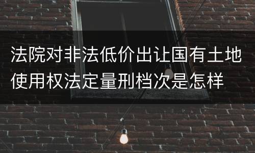法院对非法低价出让国有土地使用权法定量刑档次是怎样
