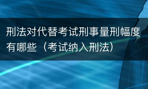 刑法对代替考试刑事量刑幅度有哪些（考试纳入刑法）