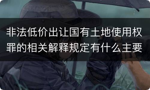 非法低价出让国有土地使用权罪的相关解释规定有什么主要内容