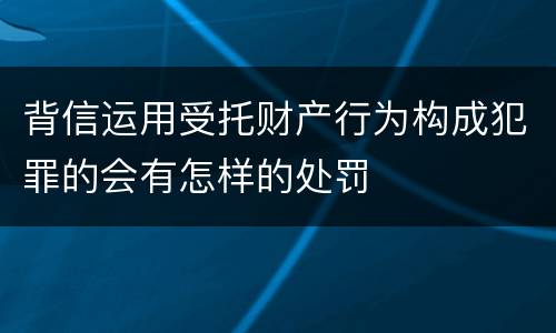 背信运用受托财产行为构成犯罪的会有怎样的处罚