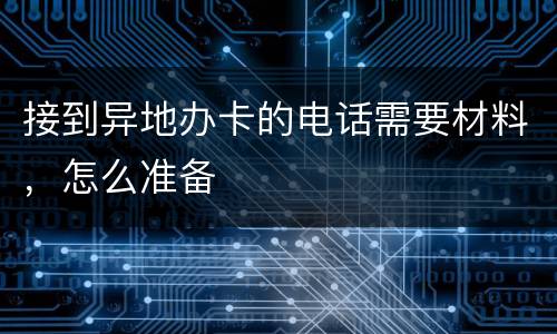 接到异地办卡的电话需要材料，怎么准备