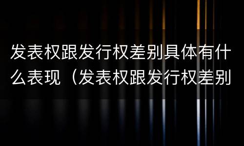 发表权跟发行权差别具体有什么表现（发表权跟发行权差别具体有什么表现和特征）