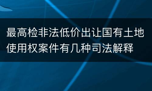 最高检非法低价出让国有土地使用权案件有几种司法解释