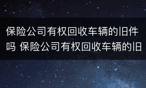 保险公司有权回收车辆的旧件吗 保险公司有权回收车辆的旧件吗为什么