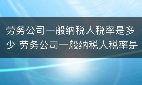 劳务公司一般纳税人税率是多少 劳务公司一般纳税人税率是多少?