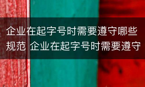 企业在起字号时需要遵守哪些规范 企业在起字号时需要遵守哪些规范要求