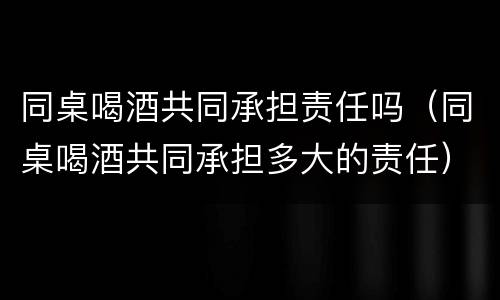 同桌喝酒共同承担责任吗（同桌喝酒共同承担多大的责任）