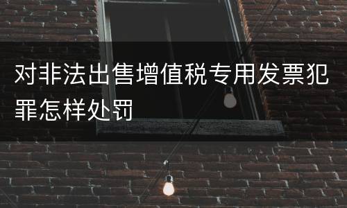 对非法出售增值税专用发票犯罪怎样处罚