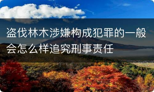 盗伐林木涉嫌构成犯罪的一般会怎么样追究刑事责任