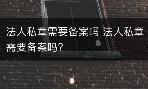 法人私章需要备案吗 法人私章需要备案吗?