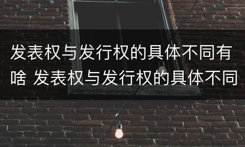发表权与发行权的具体不同有啥 发表权与发行权的具体不同有啥影响