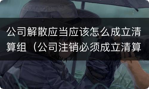 公司解散应当应该怎么成立清算组（公司注销必须成立清算组吗）