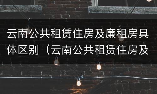 云南公共租赁住房及廉租房具体区别（云南公共租赁住房及廉租房具体区别在哪）