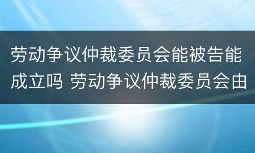 劳动争议仲裁委员会能被告能成立吗 劳动争议仲裁委员会由谁设立