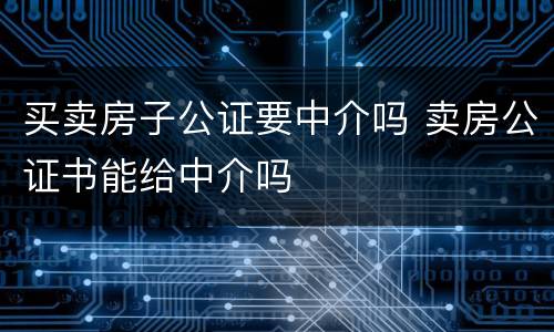 买卖房子公证要中介吗 卖房公证书能给中介吗