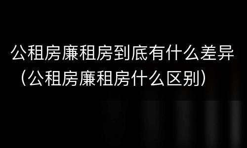 公租房廉租房到底有什么差异（公租房廉租房什么区别）