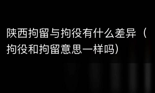 陕西拘留与拘役有什么差异（拘役和拘留意思一样吗）