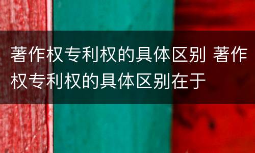 著作权专利权的具体区别 著作权专利权的具体区别在于