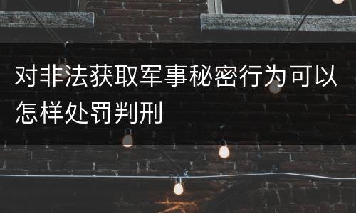 对非法获取军事秘密行为可以怎样处罚判刑