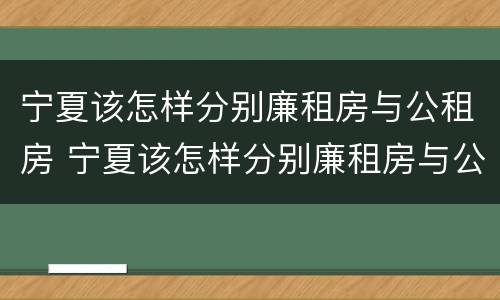 宁夏该怎样分别廉租房与公租房 宁夏该怎样分别廉租房与公租房的区别