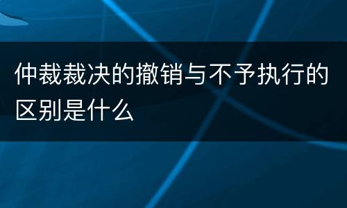 仲裁裁决的撤销与不予执行的区别是什么