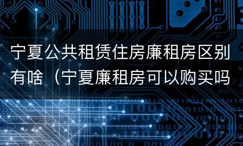 宁夏公共租赁住房廉租房区别有啥（宁夏廉租房可以购买吗）