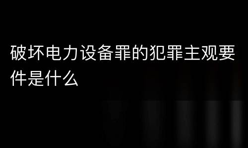 破坏电力设备罪的犯罪主观要件是什么