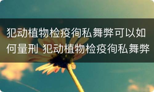 犯动植物检疫徇私舞弊可以如何量刑 犯动植物检疫徇私舞弊可以如何量刑处罚