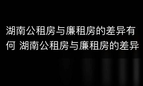 湖南公租房与廉租房的差异有何 湖南公租房与廉租房的差异有何影响