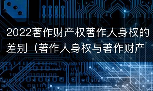 2022著作财产权著作人身权的差别（著作人身权与著作财产权的区别）