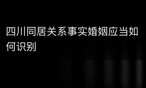 四川同居关系事实婚姻应当如何识别