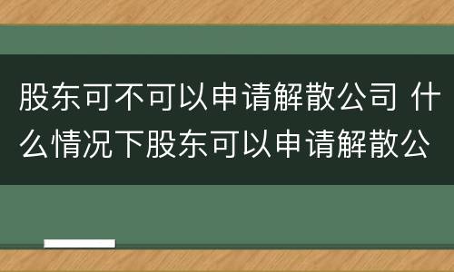 股东可不可以申请解散公司 什么情况下股东可以申请解散公司