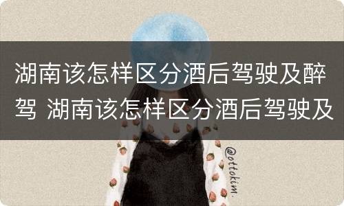 湖南该怎样区分酒后驾驶及醉驾 湖南该怎样区分酒后驾驶及醉驾和酒驾