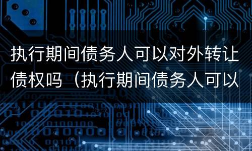 执行期间债务人可以对外转让债权吗（执行期间债务人可以对外转让债权吗为什么）