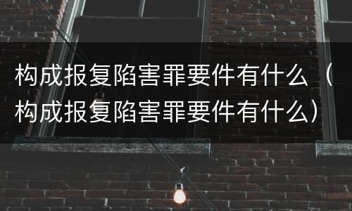 构成报复陷害罪要件有什么（构成报复陷害罪要件有什么）