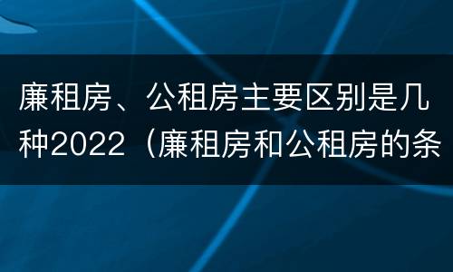 廉租房、公租房主要区别是几种2022（廉租房和公租房的条件）