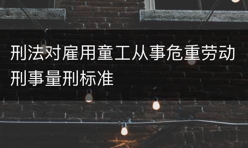 刑法对雇用童工从事危重劳动刑事量刑标准