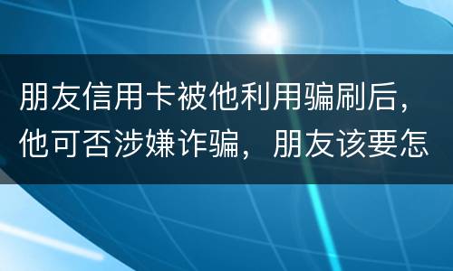 朋友信用卡被他利用骗刷后，他可否涉嫌诈骗，朋友该要怎样办