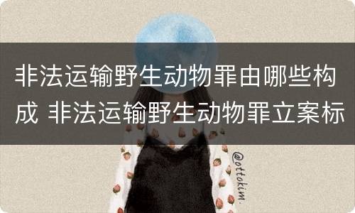 非法运输野生动物罪由哪些构成 非法运输野生动物罪立案标准