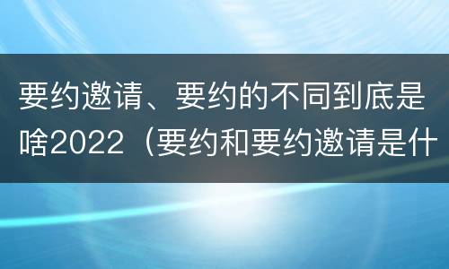 要约邀请、要约的不同到底是啥2022（要约和要约邀请是什么意思）