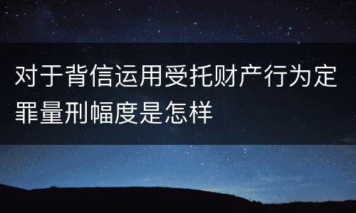 对于背信运用受托财产行为定罪量刑幅度是怎样