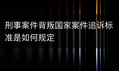 刑事案件背叛国家案件追诉标准是如何规定