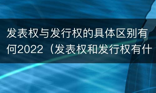 发表权与发行权的具体区别有何2022（发表权和发行权有什么区别）