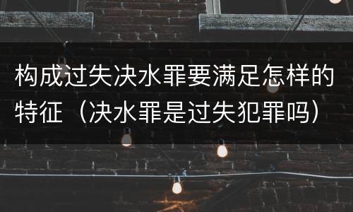 构成过失决水罪要满足怎样的特征（决水罪是过失犯罪吗）