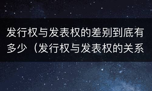 发行权与发表权的差别到底有多少（发行权与发表权的关系）