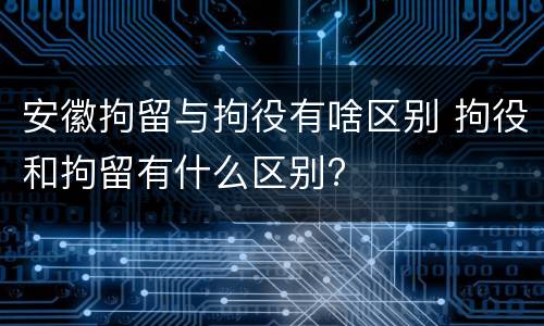 安徽拘留与拘役有啥区别 拘役和拘留有什么区别?